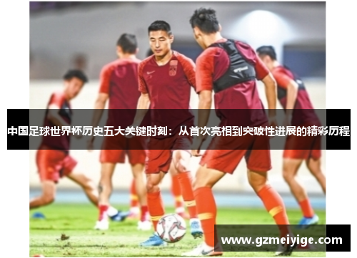 中国足球世界杯历史五大关键时刻：从首次亮相到突破性进展的精彩历程