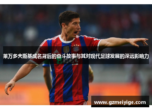 莱万多夫斯基成名背后的奋斗故事与其对现代足球发展的深远影响力