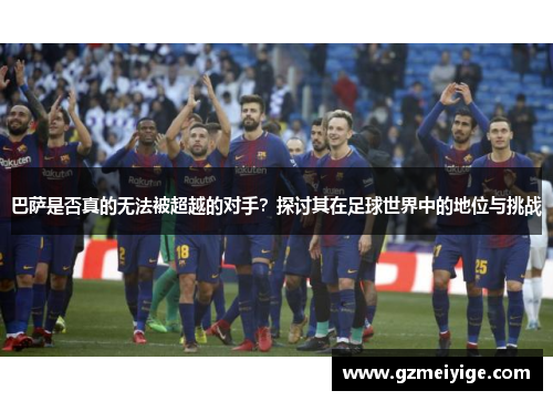 巴萨是否真的无法被超越的对手？探讨其在足球世界中的地位与挑战