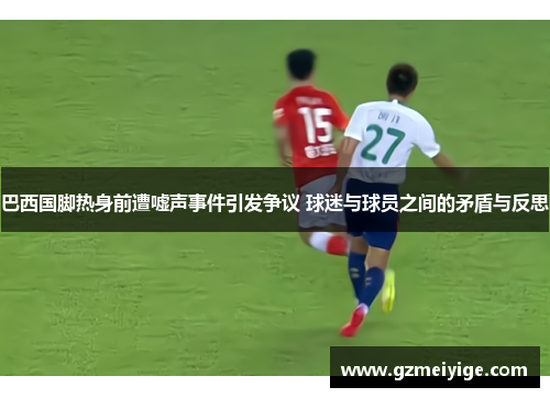 巴西国脚热身前遭嘘声事件引发争议 球迷与球员之间的矛盾与反思