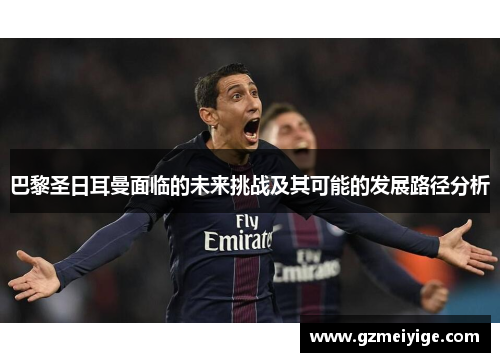 巴黎圣日耳曼面临的未来挑战及其可能的发展路径分析