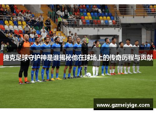 捷克足球守护神是谁揭秘他在球场上的传奇历程与贡献
